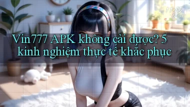 Vin777 APK không cài được 5 kinh nghiệm thực tế khắc phục