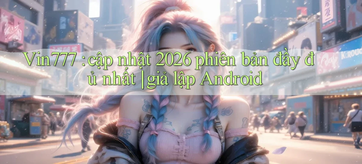 Vin777 cập nhật 2026 phiên bản đầy đủ nhất giả lập Android
