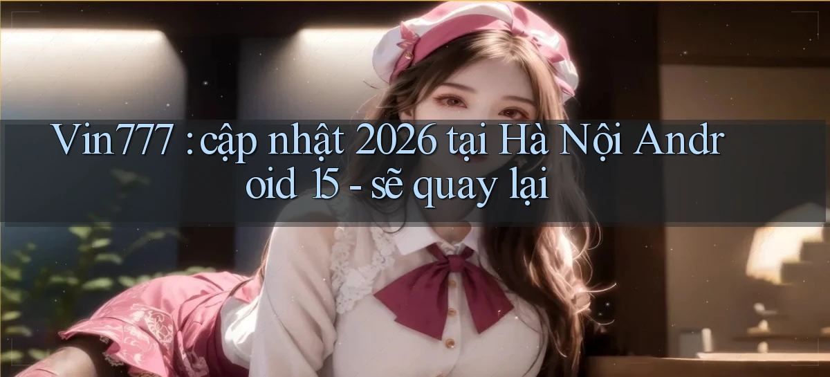 Vin777 cập nhật 2026 tại Hà Nội Android 15   sẽ quay lại