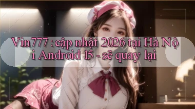 Vin777 cập nhật 2026 tại Hà Nội Android 15   sẽ quay lại