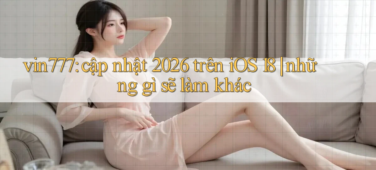 vin777 cập nhật 2026 trên iOS 18 những gì sẽ làm khác