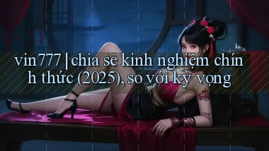 vin777 chia sẻ kinh nghiệm chính thức (2025), so với kỳ vọng