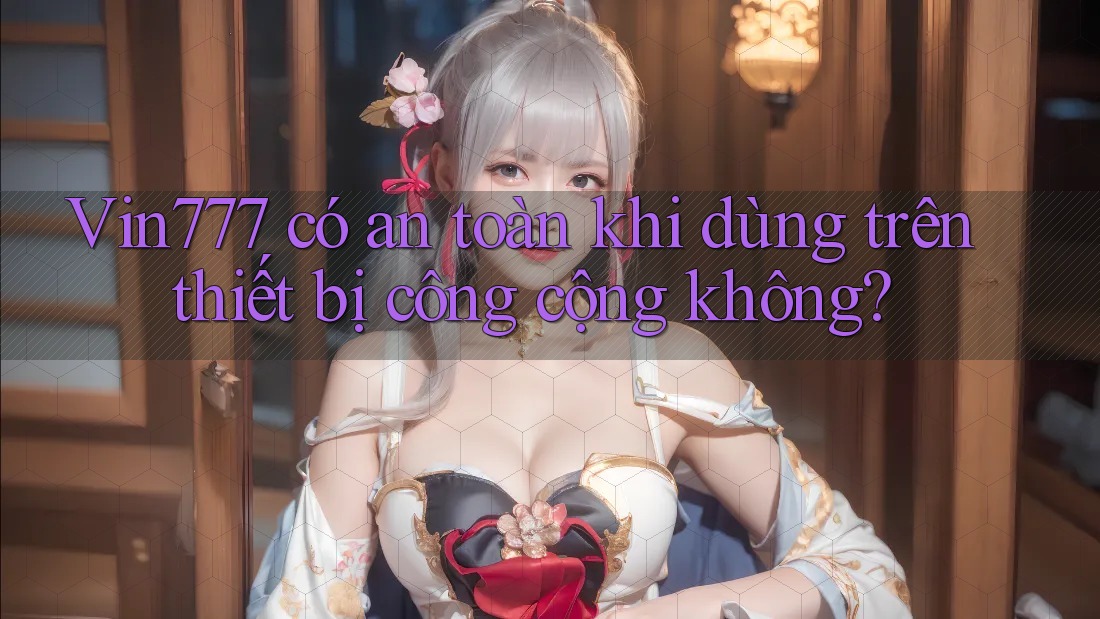 Vin777 có an toàn khi dùng trên thiết bị công cộng không?