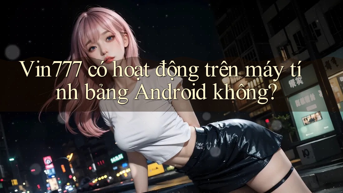 Vin777 có hoạt động trên máy tính bảng Android không?