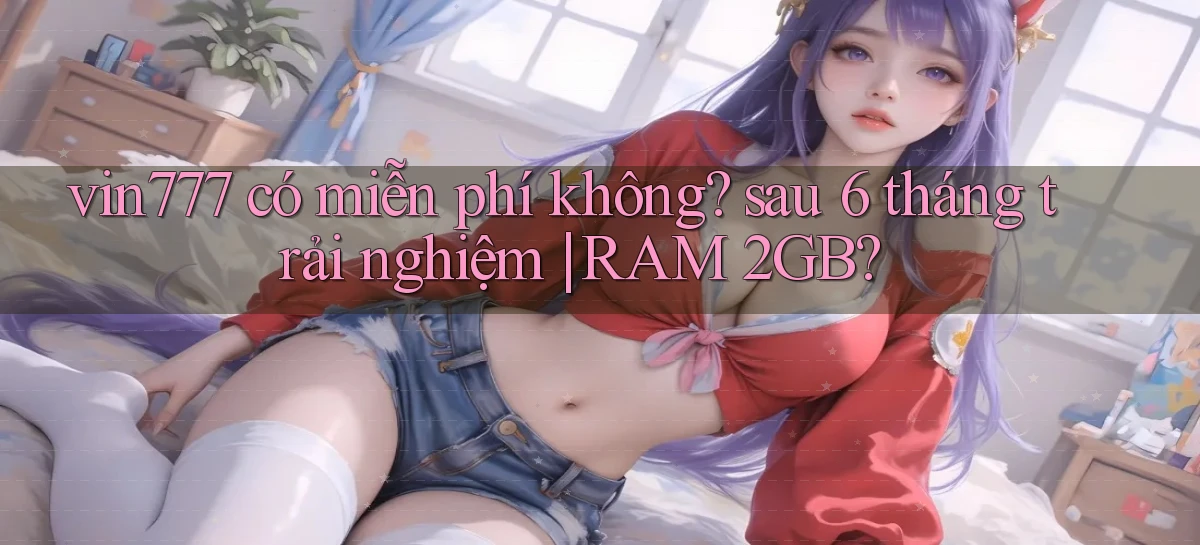 vin777 có miễn phí không sau 6 tháng trải nghiệm RAM 2GB