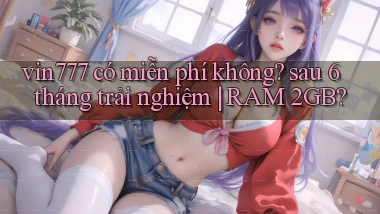 vin777 có miễn phí không sau 6 tháng trải nghiệm RAM 2GB
