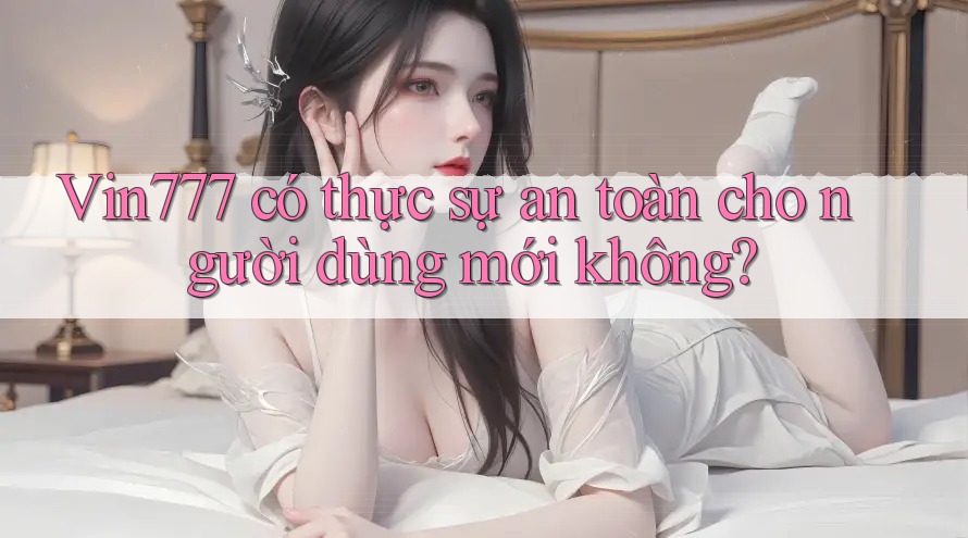 Vin777 có thực sự an toàn cho người dùng mới không?