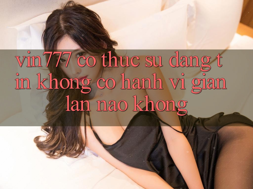 Vin777 có thực sự đáng tin không? Có hành vi gian lận nào không? Vin777 có thực sự đáng tin không? Có hành vi gian lận nào không?