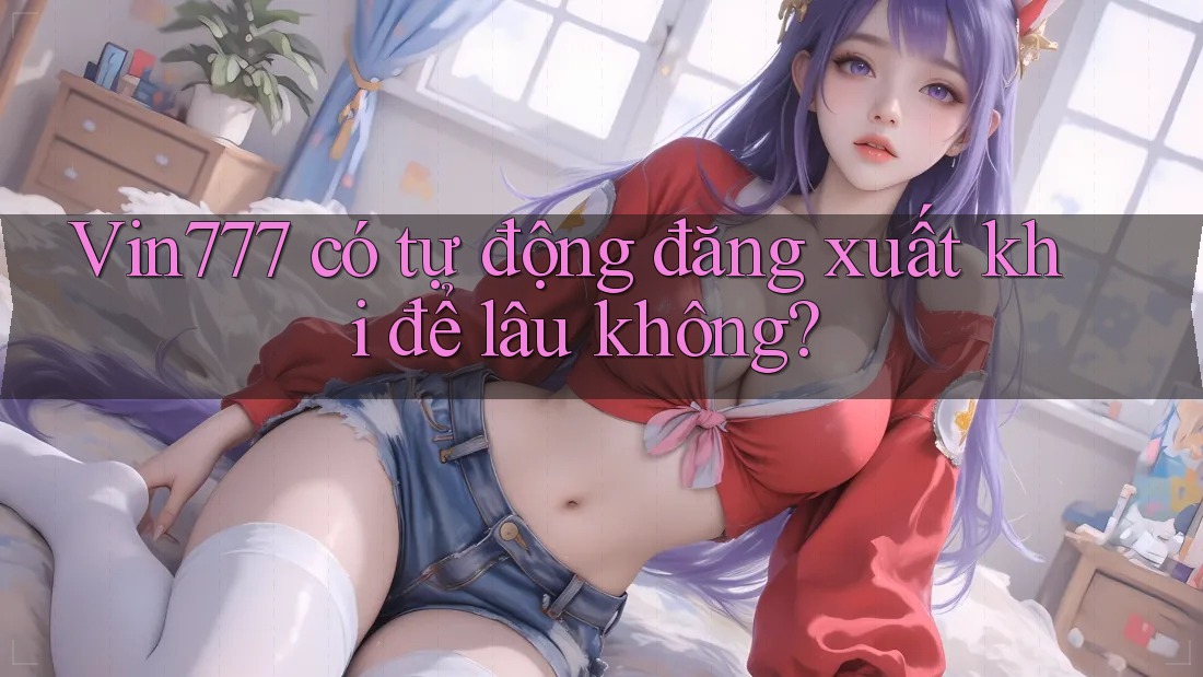 Vin777 có tự động đăng xuất khi để lâu không?