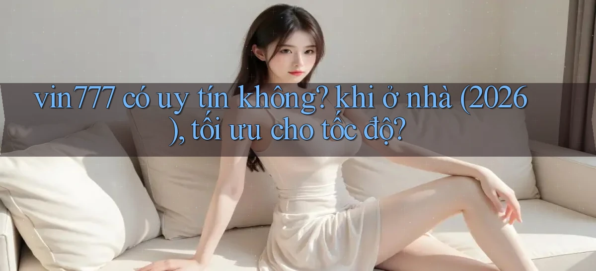 vin777 có uy tín không khi ở nhà (2026), tối ưu cho tốc độ