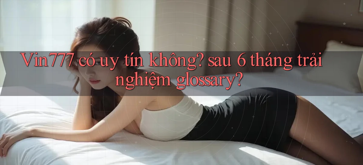 Vin777 có uy tín không sau 6 tháng trải nghiệm glossary