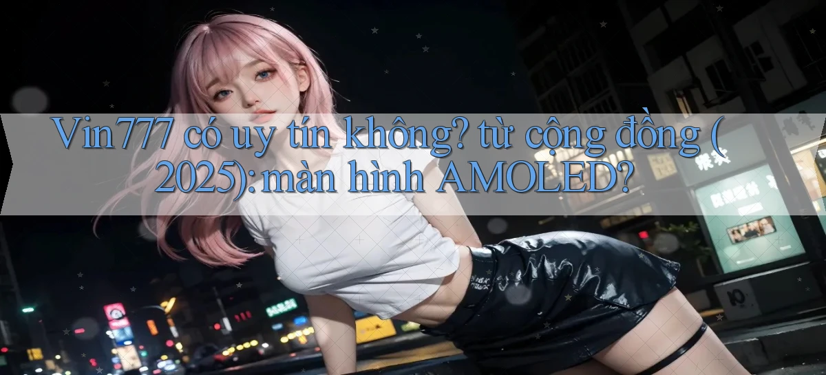 Vin777 có uy tín không từ cộng đồng (2025) màn hình AMOLED