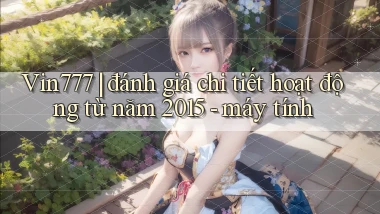 Vin777 đánh giá chi tiết hoạt động từ năm 2015   máy tính