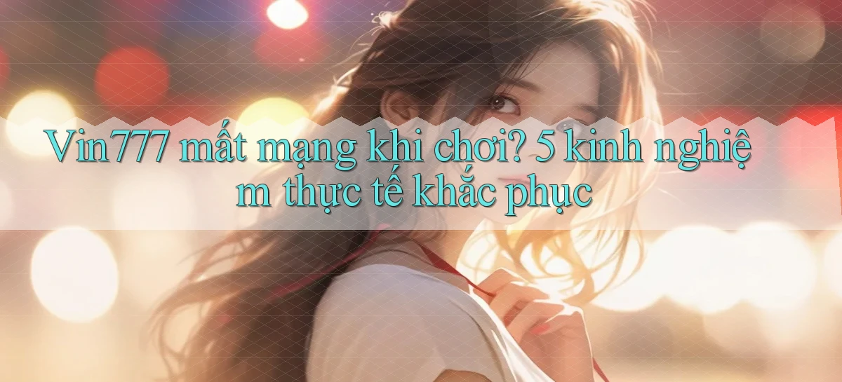 Vin777 mất mạng khi chơi 5 kinh nghiệm thực tế khắc phục