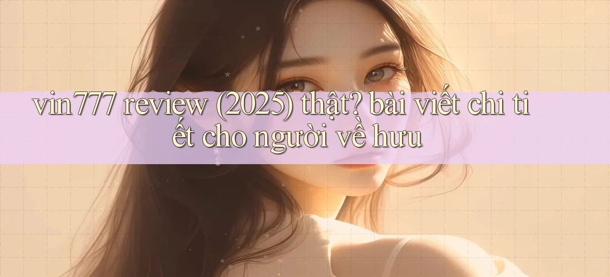 vin777 review (2025) thật bài viết chi tiết cho người về hưu